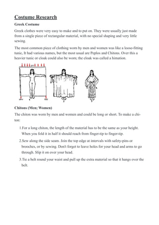 Costume Research
Greek Costume
Greek clothes were very easy to make and to put on. They were usually just made
from a single piece of rectangular material, with no special shaping and very little
sewing.
The most common piece of clothing worn by men and women was like a loose-fitting
tunic, It had various names, but the most usual are Peplos and Chitons. Over this a
heavier tunic or cloak could also be worn; the cloak was called a himation.
!
Chitons (Men; Women)
The chiton was worn by men and women and could be long or short. To make a chi-
ton:
1.For a long chiton, the length of the material has to be the same as your height.
When you fold it in half it should reach from finger-tip to finger-tip.
2.Sew along the side seam. Join the top edge at intervals with safety-pins or
brooches, or by sewing. Don't forget to leave holes for your head and arms to go
through. Slip it on over your head.
3.Tie a belt round your waist and pull up the extra material so that it hangs over the
belt.
 