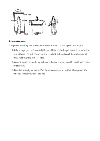 !
Peplos (Women)
The peplos was long and was worn only by women. To make your own peplos:
1.Take a large piece of material (like an old sheet). Its length has to be your height
plus at least 18", and when you fold it in half it should reach from elbow to el-
bow. Fold over the top 18 " or so.
2.Wrap it round you, with one side open. Fasten it at the shoulders with safety-pins
or brooches.
3.Tie a belt round your waist. Pull the extra material up so that it hangs over the
belt and so that you don't trip up!
 
