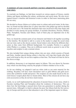 A summary of your research and how you have adapted the research into
your story.
To conclude our findings, we had done research on various aspects of Greece, mainly
Athens and Sparta including the culture, architecture and social strata. We also inves-
tigated Greece’s timeline and historical events in order to find more interesting plots
for our story.
We decided to choose Athens as it relates more to culture and social strata. In the time-
line, we found out that Athens has it’s glory time that is the golden age and we decided
to work more on it. We found the characters that were involved in this time frame and
divided it evenly among our group members. It includes Herodotus, Pericles, Phidias,
Plato, Xenophon, Socrates and Athena. Each of them play an important role in the
golden age.
Next, we found the common parts of our character and linked it all together according
to the timeline. We decided to add in a scene in the market to adapt the social strata
into our story such as the slavery system. Social strata is also shown by different char-
acters as they came from different background. For example, Pericles is a general
while Phidias is a sculptor. They are in different social strata as general is one of the
royalties and sculptor is only a normal citizen.
We also included their unique dining culture into our story, which consists of breads
and fruits. Another special dining culture is that they will wipe their hands after their
meal with bread as they do not have napkins at that time. The bread will then be fed to
the slaves or dogs.
In addition, democracy is an important aspect in Athens. This was shown by Socrates
story which was him being voted by the people of Athens whether to live or die.
As for our clothing, we adapted it and use white cloth as our main material for the
clothing. Royalties will have more decoration such as gold ribbons and gold acces-
sories that symbolise wealth and power. The weapons are also made based on the an-
cient Greece weapon photo that we found online. Most of the citizens do not have any
extra accessories as they do not have much money.
Lastly, we as well implemented the education of ancient Greece to our story, which is
Socrates teaching Plato and Xenophon about the weakness of democracy. This can
show how the knowledge is passed down from one generation to another during the
ancient times. Although it is hard to educate the poor, but Athens built the first univer-
sity in Europe and this proves that education is one of the important aspect in Athens.
 