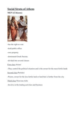 Social Strata of Athens
MEN (Citizens)
!
-has the right to vote
-hold public office
-own property
-dominated Greek Society
-divided into several classes
First class:Aristoi
-They control the political situation and is the owner for the most fertile lands
Second class:Periokoi
-Poorer, owner for the less fertile land or land that is further from the city
Third class:Nouveau riche
-Involve in the trading activities and business
 