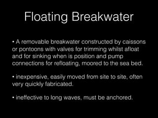 Floating Breakwater
• A removable breakwater constructed by caissons
or pontoons with valves for trimming whilst aﬂoat
and for sinking when is position and pump
connections for reﬂoating, moored to the sea bed.
• inexpensive, easily moved from site to site, often
very quickly fabricated.
• ineffective to long waves, must be anchored.
 