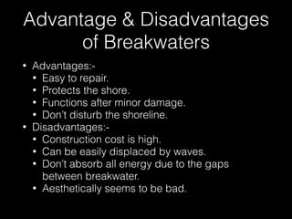 Advantage & Disadvantages
of Breakwaters
• Advantages:-
• Easy to repair.
• Protects the shore.
• Functions after minor damage.
• Don’t disturb the shoreline.
• Disadvantages:-
• Construction cost is high.
• Can be easily displaced by waves.
• Don’t absorb all energy due to the gaps
between breakwater.
• Aesthetically seems to be bad.
 