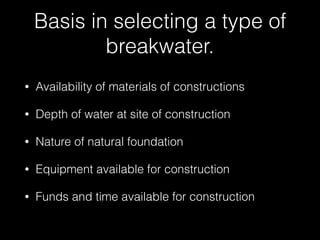 Basis in selecting a type of
breakwater.
• Availability of materials of constructions
• Depth of water at site of construction
• Nature of natural foundation
• Equipment available for construction
• Funds and time available for construction
 