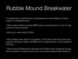 Rubble Mound Breakwater
• A breakwater constructed by a heterogeneous assemblage of natural
rubble or undressed stone.
• When water depths are large RBW may be uneconomical in view of huge
volume of rocks required.
• Built up to water depth of 50m.
 
• Not suitable when space is a problem. If the harbor side may have to be
used for berthing of ships, the RBW with its sloping faces is not suitable for
berthing.
• These type of breakwaters dissipate the incident wave energy by forcing
them to break on a slope and thus do not produce appreciable reﬂection.
 
