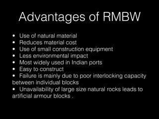 Advantages of RMBW
• Use of natural material
• Reduces material cost
• Use of small construction equipment
• Less environmental impact
• Most widely used in Indian ports
• Easy to construct
• Failure is mainly due to poor interlocking capacity
between individual blocks  
• Unavailability of large size natural rocks leads to
artiﬁcial armour blocks .  
 