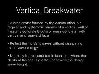 Vertical Breakwater
• A breakwater formed by the construction in a
regular and systematic manner of a vertical wall of
masonry concrete blocks or mass concrete, with
vertical and seaward face.
• Reﬂect the incident waves without dissipating
much wave energy.
• Normally it is constructed in locations where the
depth of the sea is greater than twice the design
wave height.
 