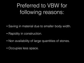 Preferred to VBW for
following reasons:
• Saving in material due to smaller body width.
• Rapidity in construction.
• Non availability of large quantities of stones.
• Occupies less space.
 