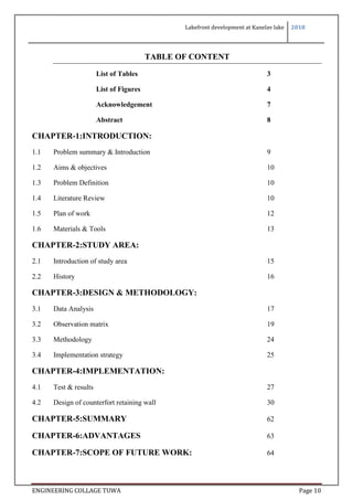 Lakefront development at Kanelav lake 2018
ENGINEERING COLLAGE TUWA Page 10
TABLE OF CONTENT
List of Tables 3
List of Figures 4
Acknowledgement 7
Abstract 8
CHAPTER-1:INTRODUCTION:
1.1 Problem summary & Introduction 9
1.2 Aims & objectives 10
1.3 Problem Definition 10
1.4 Literature Review 10
1.5 Plan of work 12
1.6 Materials & Tools 13
CHAPTER-2:STUDY AREA:
2.1 Introduction of study area 15
2.2 History 16
CHAPTER-3:DESIGN & METHODOLOGY:
3.1 Data Analysis 17
3.2 Observation matrix 19
3.3 Methodology 24
3.4 Implementation strategy 25
CHAPTER-4:IMPLEMENTATION:
4.1 Test & results 27
4.2 Design of counterfort retaining wall 30
CHAPTER-5:SUMMARY 62
CHAPTER-6:ADVANTAGES 63
CHAPTER-7:SCOPE OF FUTURE WORK: 64
 