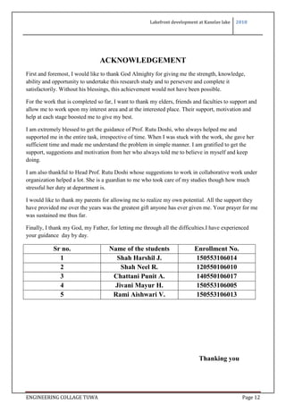 Lakefront development at Kanelav lake 2018
ENGINEERING COLLAGE TUWA Page 12
ACKNOWLEDGEMENT
First and foremost, I would like to thank God Almighty for giving me the strength, knowledge,
ability and opportunity to undertake this research study and to persevere and complete it
satisfactorily. Without his blessings, this achievement would not have been possible.
For the work that is completed so far, I want to thank my elders, friends and faculties to support and
allow me to work upon my interest area and at the interested place. Their support, motivation and
help at each stage boosted me to give my best.
I am extremely blessed to get the guidance of Prof. Rutu Doshi, who always helped me and
supported me in the entire task, irrespective of time. When I was stuck with the work, she gave her
sufficient time and made me understand the problem in simple manner. I am gratified to get the
support, suggestions and motivation from her who always told me to believe in myself and keep
doing.
I am also thankful to Head Prof. Rutu Doshi whose suggestions to work in collaborative work under
organization helped a lot. She is a guardian to me who took care of my studies though how much
stressful her duty at department is.
I would like to thank my parents for allowing me to realize my own potential. All the support they
have provided me over the years was the greatest gift anyone has ever given me. Your prayer for me
was sustained me thus far.
Finally, I thank my God, my Father, for letting me through all the difficulties.I have experienced
your guidance day by day.
Sr no. Name of the students Enrollment No.
1 Shah Harshil J. 150553106014
2 Shah Neel R. 120550106010
3 Chattani Punit A. 140550106017
4 Jivani Mayur H. 150553106005
5 Rami Aishwari V. 150553106013
Thanking you
 