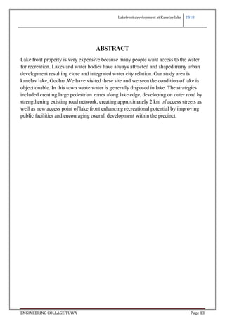 Lakefront development at Kanelav lake 2018
ENGINEERING COLLAGE TUWA Page 13
ABSTRACT
Lake front property is very expensive because many people want access to the water
for recreation. Lakes and water bodies have always attracted and shaped many urban
development resulting close and integrated water city relation. Our study area is
kanelav lake, Godhra.We have visited these site and we seen the condition of lake is
objectionable. In this town waste water is generally disposed in lake. The strategies
included creating large pedestrian zones along lake edge, developing on outer road by
strengthening existing road network, creating approximately 2 km of access streets as
well as new access point of lake front enhancing recreational potential by improving
public facilities and encouraging overall development within the precinct.
 