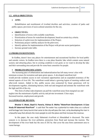 Lakefront development at Kanelav lake 2018
ENGINEERING COLLAGE TUWA Page 15
1.2. AIM & OBJECTIVES:
 AIMS:
Rehabilitation and resettlement of riverbed dwellers and activities; creation of parks and
public spaces; provision of socio-cultural amenities for the city.
 OBJECTIVES:
o Identification of towns with available waterfronts.
o Prioritization of towns for waterfront development, based on certain key criteria.
o Selection of a pilot town for implementation of the Project.
o Preliminary project viability analysis for the pilot town.
o Identify options for implementation of the Project with private sector participation.
o Increase ground water table.
1.3.PROBLEM DEFINITION:
In Godhra, doesn’t have any places for entertainment and recreational facilities for local public
and outside visitors. In Godhra town there is a one place Kanelav lake which contain some natural
scenery and attracting place, but in existing condition is not good, so we want to develop the lake
and their surrounding area and provide for some basic amenities for people.
 PROBLEM SPECIFICATION:
The increasing pace of urbanization and industrialization has left many towns/ cities with
minimum avenues for recreation and open green spaces. A developed waterfront trail
would provide residents access to new recreation opportunities and an expanded awareness of the
natural aspects of river life. The waterfront would attract a growing legion of morning walkers and
after-work runners. Added to this, public access sites connected by linear greenways will tie
developments together, eliminating barriers, both real and imagined and animate the waterfront with
the light and life of the city.
This form of urban redevelopment can pull the waterfront areas from marginal use and
neglect into the mainstream of public activity and private investment. Cities enjoy
Increased tourism, employment and growth.
1.4. LITERATURE REVIEW:
Bhaskar V. Bhatt, Dipali B. Paneria, Vishwa D. Mehta ”Waterfront Development: A Case
Study Of Sabarmati Riverfront” is said that The water has a potential to make cities as a cultural
and heritage hub. Every tourist that came to the city will pass the river, so by developing the river in
a beautiful way that attracts the more people to visit the place and that increase the revenue.
In this paper, the case study Sabarmati riverfront at Ahmedabad is discussed. The main
concern is to decrease the river pollution, protection from flood and increase the tourism. The
development of the river bank has the area of 202 ha. that cover the area from cantonment area to
vasna barrage.
 