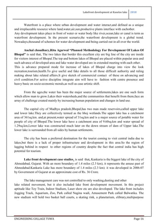 Lakefront development at Kanelav lake 2018
ENGINEERING COLLAGE TUWA Page 16
Waterfront is a place where urban development and water interact,and defined as a unique
and irreplaceable resource where land,water,air,sun,productive plants interface with eachother.
Any development takes place in front of water or water body like river,ocean,lake or canal is term as
waterfront development. In the present scenario,the waterfront development is a global trend.
Nowadays,thousand of schemes for water development and being carried out in all over the world.
Anchal choudhary,Ritu Agarwal “Planned Methodology For Development Of Lakes Of
Bhopal” is said that, The two lakes that border this excellent city are big line of the city are inside
for visitors interest of Bhopal.The top and bottom lakes of Bhopal are placed within popular area and
such advance of developed area and lake water developed are in extended meeting with each other.
This is advance prepared mode for increase of lakes of Bhopal charge into view the look
recreation,tourism,health.To give useful and fake details to all those difficult authority and ruling
making about lake related affairs.It give sketch of commercial contact of these on advancing and
civil condition.For active discipline integrate aim will have to fashion with centre presence and
heavy basic on socio-economic morals,as well as case artistic shift.
From the ages,the water has been the major source of settlements,lakes are one such form
which allow man to grow.Lakes their watersheds,and the communities that benefit from them,face an
array of challenge created mainly by increasing human population and changes in land use.
The capital city of Madhya pradesh,Bhopal,has two man made reservoirs,called upper lake
and lower lake.They are collectively termed as the bhoj wetlands.The upper lake has a catchment
area of 361sq.km. and,at present,water spread of 31sq.km and is a major source of potable water for
people of city of Bhopal.The lower lake have a catchment area of 9.60sq.km and water spread of
1.29sq.km,Lower lake was constructed much later on the down stream of dam of Upper lake.The
lower lake is surrounded from all sides by human settlements.
The city has been a preferred destination for the tourist coming to visit central india due to
lakes,but there is a lack of proper infrastructure and development in this area.So the region of
lagging behind in respect to other regions of country despite the fact that central india has high
potential for tourism.
Lake front development case studies is said that, Kankaria is the biggest lake of the city of
Ahmedabad, Gujarat. With an more boundary of 1.4 miles (2.3 km), it represents the amuse past of
Ahmedabad.Kankaria Lake has more boundary of 1.4 miles (2.3 km). it was developed in 2006-07
by Government of Gujarat at an approximate cost of Rs. 36 Crore.
The lake management care was not controlled to only washing,dusting and other
lake related movement, but it also included lake front development movement. In this project
aptitude like Toy Train, Indoor Stadium, Laser show etc are also developed. The lake front includes
Jogging Track, Aquarium, Zoo, Park called Nagina wadi, Amusement Park called Balwatika. The
new stadium will hold two basket ball courts, a skating rink, a planetarium, elibrary,multipurpose
 