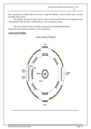 Lakefront development at Kanelav lake 2018
ENGINEERING COLLAGE TUWA Page 17
hall, a gymnasium, aerobics hall, store-rooms, a stage and different rooms for table tennis, snooker
and other indoor games.
The lighting and special effects on the walkway and beautiful food of the restaurants in the
central garden make the lake a valuable place to visit or spend an evening.
The Lake and Lake Front are totally covered and the Ahmedabad Municipal
Corporation has decided to charge Rs. 10 for entry ticket.
1.5.PLAN OF WORK:
Fig no. 1(Auto CAD map)
 