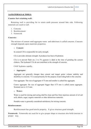 Lakefront development at Kanelav lake 2018
ENGINEERING COLLAGE TUWA Page 18
1.6.MATERIALS & TOOLS:
Counter fort retaining wall:
Retaining wall is providing for to retain earth pressure around lake side. Following
materials are used in wall.
1. Concrete
2. Reinforcement
3. Formwork
Concrete:
The mixture of cement sand aggregate water and admixture is called concrete. Concrete
strength depends upon materials properties.
o Cement:
In cement C3S is responsible for early strength.
C2s is provides ultimate strength. It produces less heat of hydration.
C3a is to prevent flash set, 2 to 3% gypsum is dded at the time of grinding the cement
clinkers. The hydrated C3A do not contribute to the strength of concrete.
C4AF hydrates rapidly.
o Aggregate:
Aggregate are generally cheaper than cement and impart greter volume stability and
durability to concrete. Ti is used primarily for the purpose of providing bulk to the concrete.
Fine aggregate: The size of aggregate 4.75 mm and smaller is called fine aggregate.
Coarse aggregate: the size of aggregate bigger than 4.75 mm is called coarse aggregate.
Nominal size is 12.5 mm.
o Water:
Water is used for mixing and curing shall be clean and free from injurious amount of oil salt
acid, alkalis, sugar, organic materials or other deleterious materials.
Portable water is generally considered satisfactory for mixing concrete.
Reinforcement:
Reinforcement has good tensile property. It gives structure good strength.
Formwork: Formworks are used for to give proper shape to structure also hold concrete in
proper way.
 