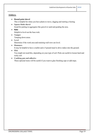 Lakefront development at Kanelav lake 2018
ENGINEERING COLLAGE TUWA Page 19
TOOLS:
 Round point shovel
This is helpful for when you have plants to move, digging and starting a footing.
 Square blade shovel
Good for putting in aggregates like gravel or sand and grading the area.
 Rake
Helpful to level out the base rock.
 Tamper
Tamping down areas.
 Level
Determine if the work area and retaining wall rows are level.
 Hammers
It may be helpful to have a mallet and a 5-pound maul to drive stakes into the ground.
 Pick
You might not need this, depending on your type of soil. Picks are useful to loosen hard and
rocky soil.
 Caulking gun and adhesive
These optional items will be useful if you want to glue finishing caps or add steps.
 