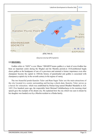Lakefront development at Kanelav lake 2018
ENGINEERING COLLAGE TUWA Page 21
(FIG NO-3)
(Source:Use by GPS System)
2.2 HISTORY:
Godhra refers to “GOV”-a cow Dhara-‘’DHARTI”means godhra is a land of cows.Godhra has
been an important centre during the Mughal and the Maratha periods.in 1418,mohhemed begda
chose godhra as the headquater of one of is provinces and retained is former importance even after
champaner become the capital in 1484.the history of panchmahal and godhra is associated with
champaner,a capital city in the seventh century in the regime of vanraj.
The two beautiful ponds Kanelav Talav and Ram Sagar Talav are the main attractions of
the city Located in a scenic surrounding and having a check-dam, Kanelav Talav serves as
a haven for relaxation. which was established by Parmar king named Dhudhul Mandalik in A.D.
1415. Five hundred years ago, the respectable Saint Shrimad Vallabhacharya in his morning ritual
speech gave the example of his dream city. He explained how the city which was seen in dream by
her daughter was handed over by a Muslim resident to a Hindu family.
 