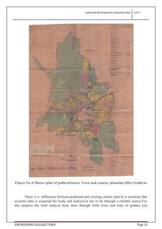 Lakefront development at Kanelav lake 2018
ENGINEERING COLLAGE TUWA Page 23
Figure No-4:Master plan of godhra(Source Town and country planning office Godhra)
There is a difference between,proposed and existing master plan.It is essential that
accurate data is acquired for study and analysis;it has to be through a reliable source.For
this purpose the field study,as been done through field visits and ma[s of godhra city
 