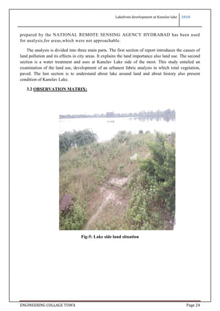 Lakefront development at Kanelav lake 2018
ENGINEERING COLLAGE TUWA Page 24
prepared by the NATIONAL REMOTE SENSING AGENCY HYDRABAD has been used
for analysis,for areas,which were not approachable.
The analysis is divided into three main parts. The first section of report introduces the causes of
land pollution and its effects in city areas. It explains the land importance also land use. The second
section is a water treatment and uses at Kanelav Lake side of the most. This study entailed an
examination of the land use, development of an urbanest fabric analysis in which total vegetation,
paved. The last section is to understand about lake around land and about history also present
condition of Kanelav Lake.
3.2 OBSERVATION MATRIX:
Fig-5: Lake side land situation
 