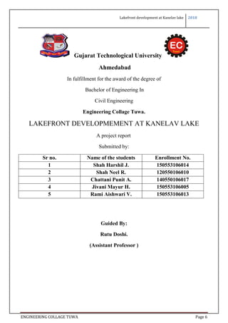 Lakefront development at Kanelav lake 2018
ENGINEERING COLLAGE TUWA Page 6
Gujarat Technological University
Ahmedabad
In fulfillment for the award of the degree of
Bachelor of Engineering In
Civil Engineering
Engineering Collage Tuwa.
LAKEFRONT DEVELOPMEMENT AT KANELAV LAKE
A project report
Submitted by:
Sr no. Name of the students Enrollment No.
1 Shah Harshil J. 150553106014
2 Shah Neel R. 120550106010
3 Chattani Punit A. 140550106017
4 Jivani Mayur H. 150553106005
5 Rami Aishwari V. 150553106013
Guided By:
Rutu Doshi.
(Assistant Professor )
 