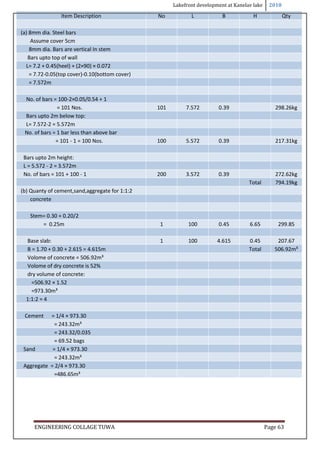 Lakefront development at Kanelav lake 2018
ENGINEERING COLLAGE TUWA Page 63
Item Description No L B H Qty
(a) 8mm dia. Steel bars
Assume cover 5cm
8mm dia. Bars are vertical In stem
Bars upto top of wall
L= 7.2 + 0.45(heel) + (2×90) × 0.072
= 7.72-0.05(top cover)-0.10(bottom cover)
= 7.572m
No. of bars = 100-2×0.05/0.54 + 1
= 101 Nos. 101 7.572 0.39 298.26kg
Bars upto 2m below top:
L= 7.572-2 = 5.572m
No. of bars = 1 bar less than above bar
= 101 - 1 = 100 Nos. 100 5.572 0.39 217.31kg
Bars upto 2m height:
L = 5.572 - 2 = 3.572m
No. of bars = 101 + 100 - 1 200 3.572 0.39 272.62kg
Total 794.19kg
(b) Quanty of cement,sand,aggregate for 1:1:2
concrete
Stem= 0.30 + 0.20/2
= 0.25m 1 100 0.45 6.65 299.85
Base slab: 1 100 4.615 0.45 207.67
B = 1.70 + 0.30 + 2.615 = 4.615m Total 506.92m³
Volome of concrete = 506.92m³
Volome of dry concrete is 52%
dry volume of concrete:
=506.92 × 1.52
=973.30m³
1:1:2 = 4
Cement = 1/4 × 973.30
= 243.32m³
= 243.32/0.035
= 69.52 bags
Sand = 1/4 × 973.30
= 243.32m³
Aggregate = 2/4 × 973.30
=486.65m³
 