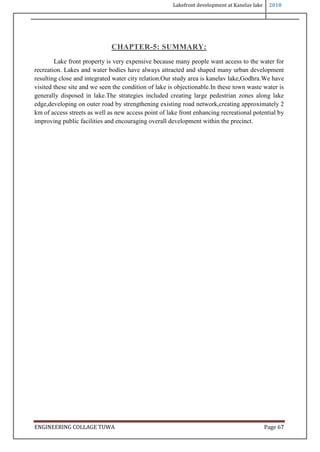 Lakefront development at Kanelav lake 2018
ENGINEERING COLLAGE TUWA Page 67
CHAPTER-5: SUMMARY:
Lake front property is very expensive because many people want access to the water for
recreation. Lakes and water bodies have always attracted and shaped many urban development
resulting close and integrated water city relation.Our study area is kanelav lake,Godhra.We have
visited these site and we seen the condition of lake is objectionable.In these town waste water is
generally disposed in lake.The strategies included creating large pedestrian zones along lake
edge,developing on outer road by strengthening existing road network,creating approximately 2
km of access streets as well as new access point of lake front enhancing recreational potential by
improving public facilities and encouraging overall development within the precinct.
 