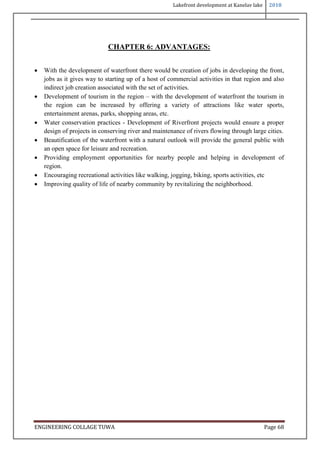 Lakefront development at Kanelav lake 2018
ENGINEERING COLLAGE TUWA Page 68
CHAPTER 6: ADVANTAGES:
 With the development of waterfront there would be creation of jobs in developing the front,
jobs as it gives way to starting up of a host of commercial activities in that region and also
indirect job creation associated with the set of activities.
 Development of tourism in the region – with the development of waterfront the tourism in
the region can be increased by offering a variety of attractions like water sports,
entertainment arenas, parks, shopping areas, etc.
 Water conservation practices - Development of Riverfront projects would ensure a proper
design of projects in conserving river and maintenance of rivers flowing through large cities.
 Beautification of the waterfront with a natural outlook will provide the general public with
an open space for leisure and recreation.
 Providing employment opportunities for nearby people and helping in development of
region.
 Encouraging recreational activities like walking, jogging, biking, sports activities, etc
 Improving quality of life of nearby community by revitalizing the neighborhood.
 