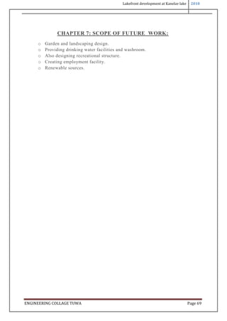 Lakefront development at Kanelav lake 2018
ENGINEERING COLLAGE TUWA Page 69
CHAPTER 7: SCOPE OF FUTURE WORK:
o Garden and landscaping design.
o Providing drinking water facilities and washroom.
o Also designing recreational structure.
o Creating employment facility.
o Renewable sources.
 