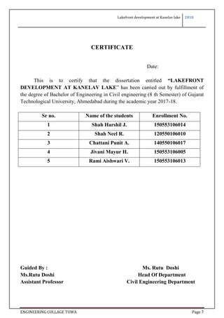 Lakefront development at Kanelav lake 2018
ENGINEERING COLLAGE TUWA Page 7
CERTIFICATE
Date:
This is to certify that the dissertation entitled “LAKEFRONT
DEVELOPMENT AT KANELAV LAKE” has been carried out by fulfillment of
the degree of Bachelor of Engineering in Civil engineering (8 th Semester) of Gujarat
Technological University, Ahmedabad during the academic year 2017-18.
Sr no. Name of the students Enrollment No.
1 Shah Harshil J. 150553106014
2 Shah Neel R. 120550106010
3 Chattani Punit A. 140550106017
4 Jivani Mayur H. 150553106005
5 Rami Aishwari V. 150553106013
Guided By : Ms. Rutu Doshi
Ms.Rutu Doshi Head Of Department
Assistant Professor Civil Engineering Department
 