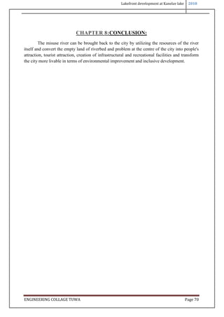 Lakefront development at Kanelav lake 2018
ENGINEERING COLLAGE TUWA Page 70
CHAPTER 8:CONCLUSION:
The misuse river can be brought back to the city by utilizing the resources of the river
itself and convert the empty land of riverbed and problem at the centre of the city into people's
attraction, tourist attraction, creation of infrastructural and recreational facilities and transform
the city more livable in terms of environmental improvement and inclusive development.
 