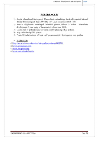 Lakefront development at Kanelav lake 2018
ENGINEERING COLLAGE TUWA Page 71
REFERENCES:
1) Anchal choudhary,Ritu Agarwal ‘ lanned and methodology for de elo ment of la es of
Bho al’ roceedings of Taal 2007:The 12th
Lake conference:1798-1803.
2) Bhas ar ijay umar bhatt,Di ali babubhai aneria,Vishwa D Mehta ‘Waterfront
development: A case study of Sabarmati riverfront June 2012.
3) Master plan of godhra(source town and country planning office godhra).
4) Map collection by GPS system.
5) Pruda-All india institute of local self government(city development plan ,godhra.
 WEBSITES:
(1)http://www.ixigo.com/kanelav- lake-godhra-india-ne-1403216.
(2)www.googlemaps.com
(3)www.wikipedia.org/
(4)www.kankarialakefront.in
 