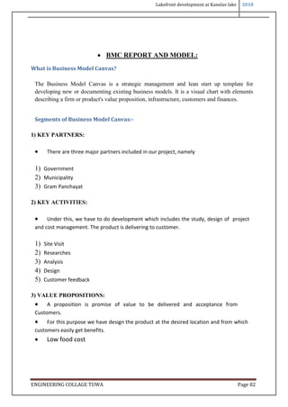 Lakefront development at Kanelav lake 2018
ENGINEERING COLLAGE TUWA Page 82
 BMC REPORT AND MODEL:
What is Business Model Canvas?
The Business Model Canvas is a strategic management and lean start up template for
developing new or documenting existing business models. It is a visual chart with elements
describing a firm or product's value proposition, infrastructure, customers and finances.
Segments of Business Model Canvas:-
1) KEY PARTNERS:
 There are three major partners included in our project, namely
1) Government
2) Municipality
3) Gram Panchayat
2) KEY ACTIVITIES:
 Under this, we have to do development which includes the study, design of project
and cost management. The product is delivering to customer.
1) Site Visit
2) Researches
3) Analysis
4) Design
5) Customer feedback
3) VALUE PROPOSITIONS:
 A proposition is promise of value to be delivered and acceptance from
Customers.
 For this purpose we have design the product at the desired location and from which
customers easily get benefits.
 Low food cost
 