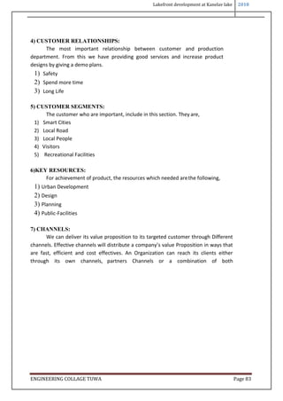 Lakefront development at Kanelav lake 2018
ENGINEERING COLLAGE TUWA Page 83
4) CUSTOMER RELATIONSHIPS:
The most important relationship between customer and production
department. From this we have providing good services and increase product
designs by giving a demo plans.
1) Safety
2) Spend more time
3) Long Life
5) CUSTOMER SEGMENTS:
The customer who are important, include in this section. They are,
1) Smart Cities
2) Local Road
3) Local People
4) Visitors
5) Recreational Facilities
6)KEY RESOURCES:
For achievement of product, the resources which needed arethe following,
1) Urban Development
2) Design
3) Planning
4) Public-Facilities
7) CHANNELS:
We can deliver its value proposition to its targeted customer through Different
channels. Effective channels will distribute a company’s value Proposition in ways that
are fast, efficient and cost effectives. An Organization can reach its clients either
through its own channels, partners Channels or a combination of both
 