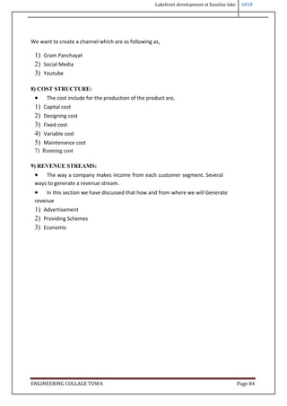 Lakefront development at Kanelav lake 2018
ENGINEERING COLLAGE TUWA Page 84
We want to create a channel which are as following as,
1) Gram Panchayat
2) Social Media
3) Youtube
8) COST STRUCTURE:
 The cost include for the production of the product are,
1) Capital cost
2) Designing cost
3) Fixed cost
4) Variable cost
5) Maintenance cost
7) Running cost
9) REVENUE STREAMS:
 The way a company makes income from each customer segment. Several
ways to generate a revenue stream.
 In this section we have discussed that how and from where we will Generate
revenue
1) Advertisement
2) Providing Schemes
3) Economic
 