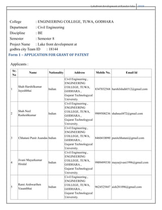 Lakefront development at Kanelav lake 2018
College : ENGINEERING COLLEGE, TUWA, GODHARA
Department : Civil Engineering
Discipline : BE
Semester : Semester 8
Project Name : Lake front development at
godhra city Team ID : 18144
Form 1 – APPLICATION FOR GRANT OF PATENT
Applicants :
Sr.
No
Name Nationality Address Mobile No. Email Id
1
Shah Harshilkumar
Jayeshbhai
Indian
Civil Engineering ,
ENGINEERING
COLLEGE, TUWA,
GODHARA ,
Gujarat Technologycal
University.
8347032568 harshilshah6512@gmail.com
2
Shah Neel
Rasheshkumar
Indian
Civil Engineering ,
ENGINEERING
COLLEGE, TUWA,
GODHARA ,
Gujarat Technologycal
University.
9909508236 shahneel472@gmail.com
3 Chhatani Punit Asandas Indian
Civil Engineering ,
ENGINEERING
COLLEGE, TUWA,
GODHARA ,
Gujarat Technologycal
University.
8460410090 punitchhatani@gmail.com
4
Jivani Mayurkumar
Hiralal
Indian
Civil Engineering ,
ENGINEERING
COLLEGE, TUWA,
GODHARA ,
Gujarat Technologycal
University.
9909499330 mayurjivani1996@gmail.com
5
Rami Aishwariben
Vasantbhai
Indian
Civil Engineering ,
ENGINEERING
COLLEGE, TUWA,
GODHARA ,
Gujarat Technologycal
University.
9624525847 aish281096@gmail.com
 