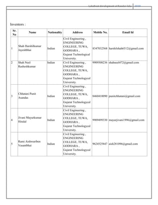 Lakefront development at Kanelav lake 2018
Inventors :
Sr.
No
Name Nationality Address Mobile No. Email Id
1
Shah Harshilkumar
Jayeshbhai
Indian
Civil Engineering ,
ENGINEERING
COLLEGE, TUWA,
GODHARA ,
Gujarat Technological
University.
8347032568 harshilshah6512@gmail.com
2 Shah Neel
Rasheshkumar
Indian Civil Engineering ,
ENGINEERING
COLLEGE, TUWA,
GODHARA ,
Gujarat Technologycal
University.
9909508236 shahneel472@gmail.com
3
Chhatani Punit
Asandas
Indian
Civil Engineering ,
ENGINEERING
COLLEGE, TUWA,
GODHARA ,
Gujarat Technologycal
University.
8460410090 punitchhatani@gmail.com
4
Jivani Mayurkumar
Hiralal
Indian
Civil Engineering ,
ENGINEERING
COLLEGE, TUWA,
GODHARA ,
Gujarat Technologycal
University.
9909499330 mayurjivani1996@gmail.com
5
Rami Aishwariben
Vasantbhai
Indian
Civil Engineering ,
ENGINEERING
COLLEGE, TUWA,
GODHARA ,
Gujarat Technologycal
University.
9624525847 aish281096@gmail.com
 