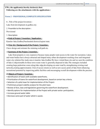 Lakefront development at Kanelav lake 2018
I/We, the applicant(s) hereby declare(s) that:
Following are the attachments with the applications :
Form 2 - PROVISIONAL/COMPLETE SPECIFICATION
1 . Title of the project/invention :
Lake front development at godhra city
2. Preamble to the description :
Provisional
3. Description
a)Field of Project / Invention / Application :
Kanelav lake,Godhra,Panchmahal district,Gujarat state.
b) Prior Art / Background of the Project / Invention :
I have design and estimate the retaining wall,path etc.
c)Summary of the Project / Invention :
Lake front property is very expensive because many people want access to the water for recreation. Lakes
and water bodies have always attracted and shaped many urban development resulting close and integrated
water city relation.Our study area is kanelav lake,Godhra.We have visited these site and we seen the condition
of lake is objectionable.In these town waste water is generally disposed in lake.The strategies included
creating large pedestrian zones along lake edge,developing on outer road by strengthening existing road
network,creating approximately 2 km of access streets as well as new access point of lake front enhancing
recreational potential by improving public facilities and encouraging overall development within the precinct.
d) Objects of Project / Invention :
• Identification of towns with available waterfronts.
• Prioritization of towns for waterfront development, based on certain key criteria.
• Selection of a pilot town for implementation of the Project.
• Preliminary project viability analysis for the pilot town.
• Review of Acts, laws and legislations governing the waterfront development.
• Identify options for implementation of the Project with private sector participation.
• Increase ground water table.
• Decrease some part of water which is waste.
 