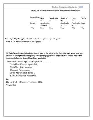 Lakefront development at Kanelav lake 2018
(ii) that the rights in the application(s) has/have been assigned to
Name of the
Date
of
Applicatio
n
Status of
the
Date
of
Date of
Country Application
Number
Applicatio
n
Publicatio
n
Grant
N/A N/A N/A N/A N/A N/A
To be signed by the applicant or his authorised registered patent agent :
Name of the Natural Person who has signed :
(iii)That I/We undertake that upto the date of grant of the patent by the Controller, I/We would keep him
informed in writing the details regarding corresponding applications for patents filed outside India within
three months from the date of filing of such application.
Dated this 11 day of April 2018 Signature.................
Shah Harshilkumar Jayeshbhai ,
Shah Neel Rasheshkumar ,
Chhatani PunitAsandas ,
Jivani Mayurkumar Hiralal ,
Rami Aishwariben Vasantbhai
To,
The Controller of Patents, The Patent Office,
At Mumbai
 