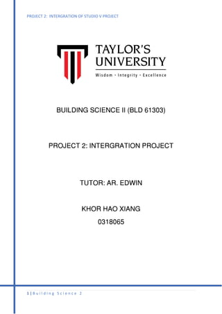 PROJECT 2: INTERGRATION OF STUDIO V PROJECT
1 | B u i l d i n g S c i e n c e 2
BUILDING SCIENCE II (BLD 61303)
PROJECT 2: INTERGRATION PROJECT
TUTOR: AR. EDWIN
KHOR HAO XIANG
0318065
 