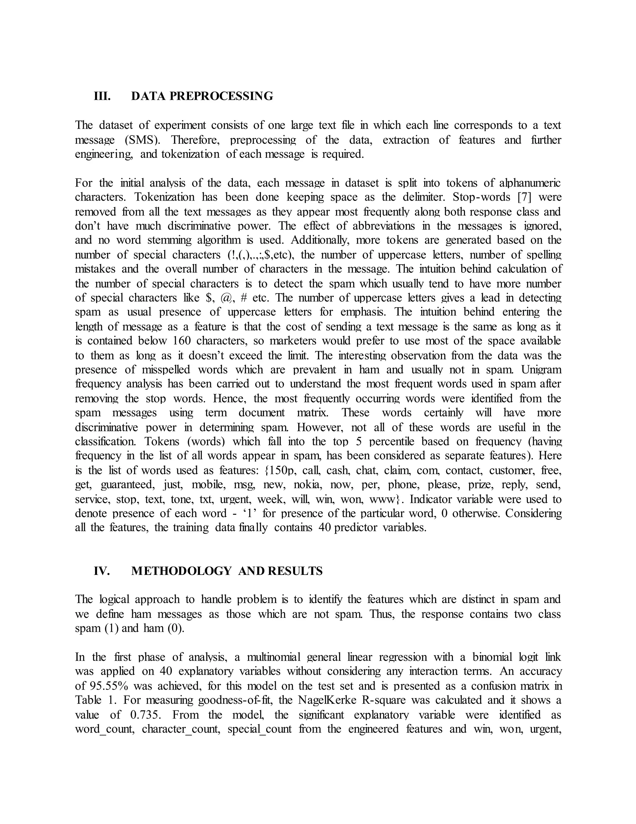 III. DATA PREPROCESSING
The dataset of experiment consists of one large text file in which each line corresponds to a text
message (SMS). Therefore, preprocessing of the data, extraction of features and further
engineering, and tokenization of each message is required.
For the initial analysis of the data, each message in dataset is split into tokens of alphanumeric
characters. Tokenization has been done keeping space as the delimiter. Stop-words [7] were
removed from all the text messages as they appear most frequently along both response class and
don’t have much discriminative power. The effect of abbreviations in the messages is ignored,
and no word stemming algorithm is used. Additionally, more tokens are generated based on the
number of special characters (!,(,),.,:,$,etc), the number of uppercase letters, number of spelling
mistakes and the overall number of characters in the message. The intuition behind calculation of
the number of special characters is to detect the spam which usually tend to have more number
of special characters like $, @, # etc. The number of uppercase letters gives a lead in detecting
spam as usual presence of uppercase letters for emphasis. The intuition behind entering the
length of message as a feature is that the cost of sending a text message is the same as long as it
is contained below 160 characters, so marketers would prefer to use most of the space available
to them as long as it doesn’t exceed the limit. The interesting observation from the data was the
presence of misspelled words which are prevalent in ham and usually not in spam. Unigram
frequency analysis has been carried out to understand the most frequent words used in spam after
removing the stop words. Hence, the most frequently occurring words were identified from the
spam messages using term document matrix. These words certainly will have more
discriminative power in determining spam. However, not all of these words are useful in the
classification. Tokens (words) which fall into the top 5 percentile based on frequency (having
frequency in the list of all words appear in spam, has been considered as separate features). Here
is the list of words used as features: {150p, call, cash, chat, claim, com, contact, customer, free,
get, guaranteed, just, mobile, msg, new, nokia, now, per, phone, please, prize, reply, send,
service, stop, text, tone, txt, urgent, week, will, win, won, www}. Indicator variable were used to
denote presence of each word - ‘1’ for presence of the particular word, 0 otherwise. Considering
all the features, the training data finally contains 40 predictor variables.
IV. METHODOLOGY AND RESULTS
The logical approach to handle problem is to identify the features which are distinct in spam and
we define ham messages as those which are not spam. Thus, the response contains two class
spam (1) and ham (0).
In the first phase of analysis, a multinomial general linear regression with a binomial logit link
was applied on 40 explanatory variables without considering any interaction terms. An accuracy
of 95.55% was achieved, for this model on the test set and is presented as a confusion matrix in
Table 1. For measuring goodness-of-fit, the NagelKerke R-square was calculated and it shows a
value of 0.735. From the model, the significant explanatory variable were identified as
word_count, character_count, special_count from the engineered features and win, won, urgent,
 