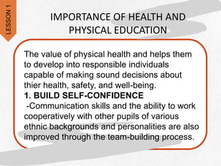 The value of physical health and helps them
to develop into responsible individuals
capable of making sound decisions about
thier health, safety, and well-being.
1. BUILD SELF-CONFIDENCE
-Communication skills and the ability to work
cooperatively with other pupils of various
ethnic backgrounds and personalities are also
improved through the team-building process.
IMPORTANCE OF HEALTH AND
PHYSICAL EDUCATION
LESSON
1
 