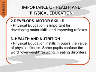 2.DEVELOPS MOTOR SKILLS
- Physical Education is important for
developing motor skills and improving reflexes.
3. HEALTH AND NUTRITION
- Physical Education instills in pupils the value
of physical fitness. Some pupils confuse the
word "overweight"resulting in eating disorders.
IMPORTANCE OF HEALTH AND
PHYSICAL EDUCATION
LESSON
1
 