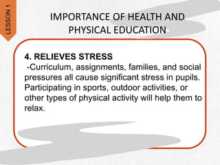 4. RELIEVES STRESS
-Curriculum, assignments, families, and social
pressures all cause significant stress in pupils.
Participating in sports, outdoor activities, or
other types of physical activity will help them to
relax.
IMPORTANCE OF HEALTH AND
PHYSICAL EDUCATION
LESSON
1
 