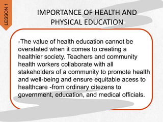 -The value of health education cannot be
overstated when it comes to creating a
healthier society. Teachers and community
health workers collaborate with all
stakeholders of a community to promote health
and well-being and ensure equitable acess to
healthcare -from ordinary citezens to
government, education, and medical officials.
IMPORTANCE OF HEALTH AND
PHYSICAL EDUCATION
LESSON
1
 