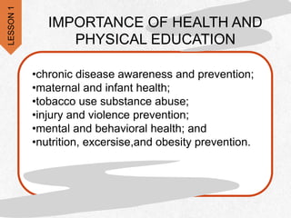 •chronic disease awareness and prevention;
•maternal and infant health;
•tobacco use substance abuse;
•injury and violence prevention;
•mental and behavioral health; and
•nutrition, excersise,and obesity prevention.
IMPORTANCE OF HEALTH AND
PHYSICAL EDUCATION
LESSON
1
 