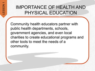 Community health educators partner with
public health departments, schools,
government agencies, and even local
charities to create educational programs and
other tools to meet the needs of a
community.
IMPORTANCE OF HEALTH AND
PHYSICAL EDUCATION
LESSON
1
 