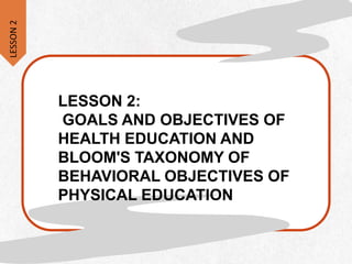 LESSON 2:
GOALS AND OBJECTIVES OF
HEALTH EDUCATION AND
BLOOM'S TAXONOMY OF
BEHAVIORAL OBJECTIVES OF
PHYSICAL EDUCATION
LESSON
2
 