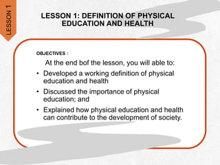 LESSON 1: DEFINITION OF PHYSICAL
EDUCATION AND HEALTH
OBJECTIVES :
At the end bof the lesson, you will able to:
• Developed a working definition of physical
education and health
• Discussed the importance of physical
education; and
• Explained how physical education and health
can contribute to the development of society.
LESSON
1
 