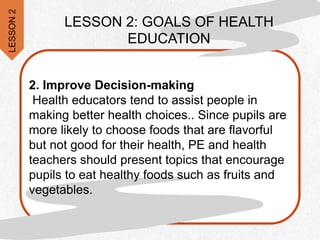 2. Improve Decision-making
Health educators tend to assist people in
making better health choices.. Since pupils are
more likely to choose foods that are flavorful
but not good for their health, PE and health
teachers should present topics that encourage
pupils to eat healthy foods such as fruits and
vegetables.
LESSON
2
LESSON 2: GOALS OF HEALTH
EDUCATION
 