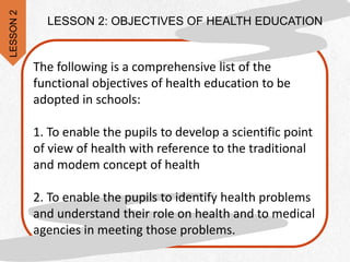 The following is a comprehensive list of the
functional objectives of health education to be
adopted in schools:
1. To enable the pupils to develop a scientific point
of view of health with reference to the traditional
and modem concept of health
2. To enable the pupils to identify health problems
and understand their role on health and to medical
agencies in meeting those problems.
LESSON 2: OBJECTIVES OF HEALTH EDUCATION
LESSON
2
 