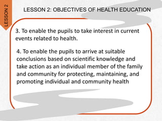 4. To enable the pupils to arrive at suitable
conclusions based on scientific knowledge and
take action as an individual member of the family
and community for protecting, maintaining, and
promoting individual and community health
3. To enable the pupils to take interest in current
events related to health.
LESSON 2: OBJECTIVES OF HEALTH EDUCATION
LESSON
2
 